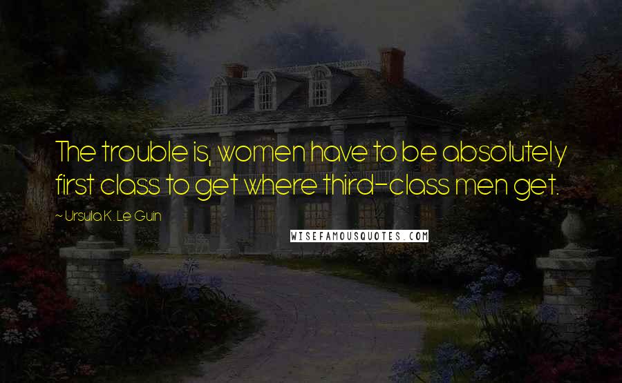 Ursula K. Le Guin Quotes: The trouble is, women have to be absolutely first class to get where third-class men get.