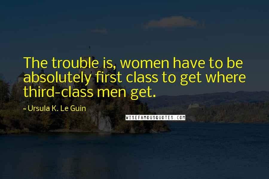 Ursula K. Le Guin Quotes: The trouble is, women have to be absolutely first class to get where third-class men get.