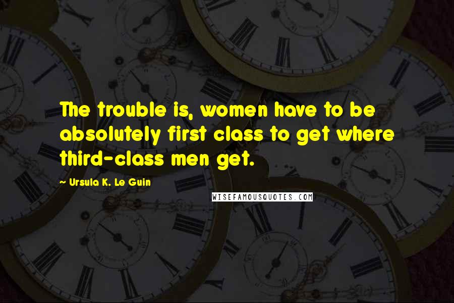 Ursula K. Le Guin Quotes: The trouble is, women have to be absolutely first class to get where third-class men get.