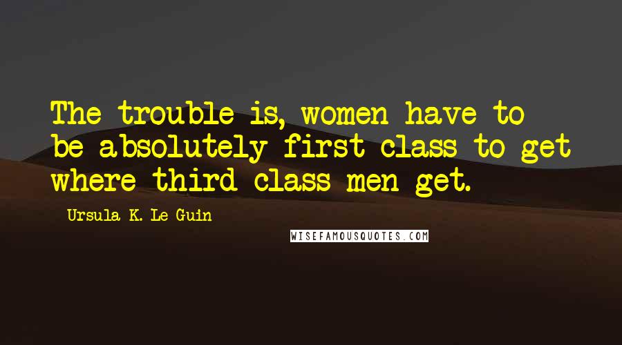 Ursula K. Le Guin Quotes: The trouble is, women have to be absolutely first class to get where third-class men get.