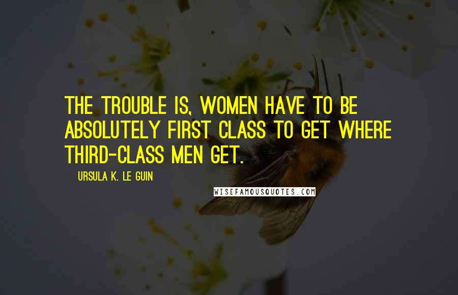 Ursula K. Le Guin Quotes: The trouble is, women have to be absolutely first class to get where third-class men get.