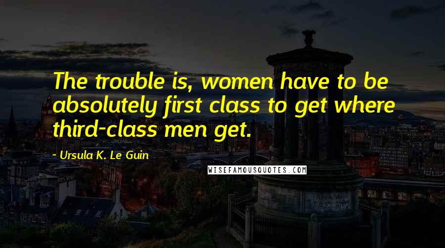 Ursula K. Le Guin Quotes: The trouble is, women have to be absolutely first class to get where third-class men get.