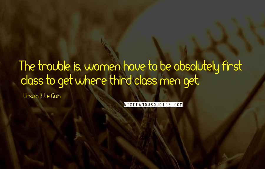 Ursula K. Le Guin Quotes: The trouble is, women have to be absolutely first class to get where third-class men get.