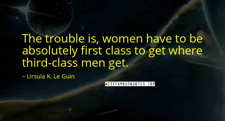 Ursula K. Le Guin Quotes: The trouble is, women have to be absolutely first class to get where third-class men get.