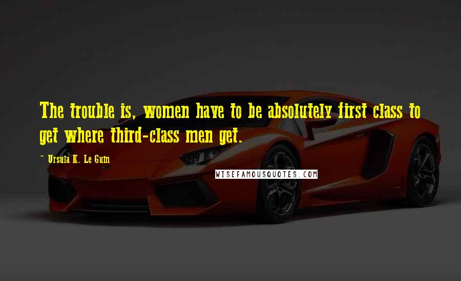 Ursula K. Le Guin Quotes: The trouble is, women have to be absolutely first class to get where third-class men get.