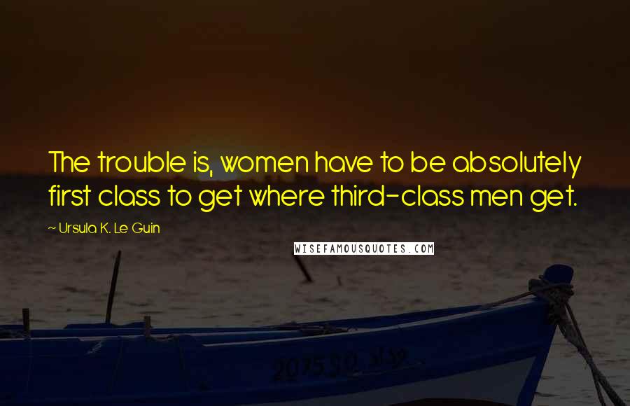 Ursula K. Le Guin Quotes: The trouble is, women have to be absolutely first class to get where third-class men get.