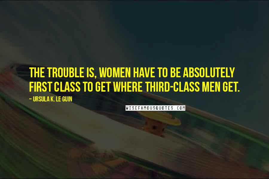 Ursula K. Le Guin Quotes: The trouble is, women have to be absolutely first class to get where third-class men get.