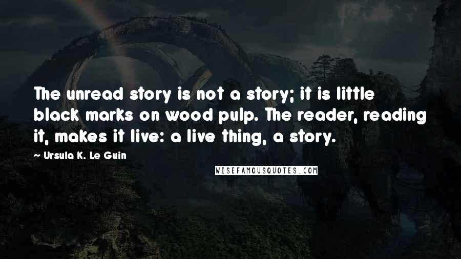 Ursula K. Le Guin Quotes: The unread story is not a story; it is little black marks on wood pulp. The reader, reading it, makes it live: a live thing, a story.