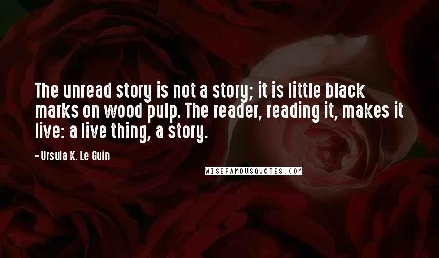 Ursula K. Le Guin Quotes: The unread story is not a story; it is little black marks on wood pulp. The reader, reading it, makes it live: a live thing, a story.