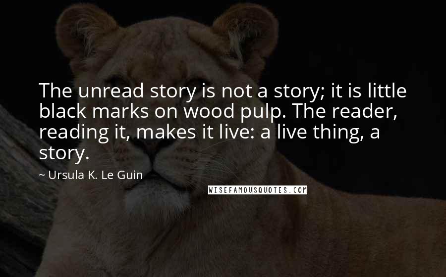 Ursula K. Le Guin Quotes: The unread story is not a story; it is little black marks on wood pulp. The reader, reading it, makes it live: a live thing, a story.