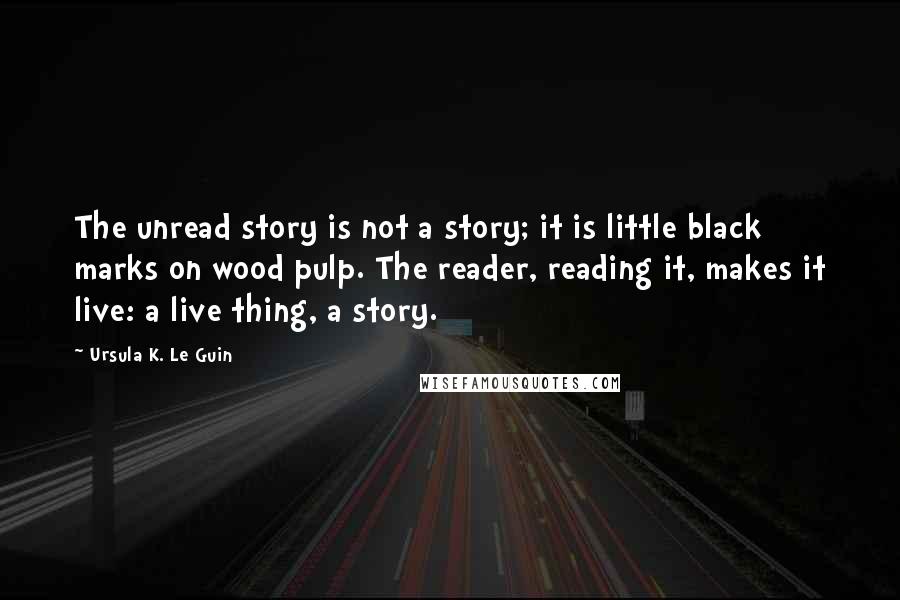 Ursula K. Le Guin Quotes: The unread story is not a story; it is little black marks on wood pulp. The reader, reading it, makes it live: a live thing, a story.