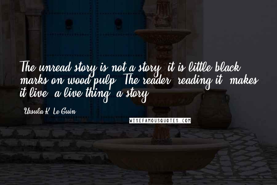 Ursula K. Le Guin Quotes: The unread story is not a story; it is little black marks on wood pulp. The reader, reading it, makes it live: a live thing, a story.