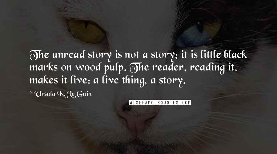 Ursula K. Le Guin Quotes: The unread story is not a story; it is little black marks on wood pulp. The reader, reading it, makes it live: a live thing, a story.