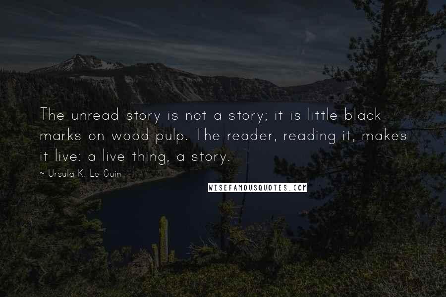 Ursula K. Le Guin Quotes: The unread story is not a story; it is little black marks on wood pulp. The reader, reading it, makes it live: a live thing, a story.