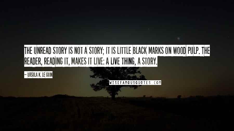 Ursula K. Le Guin Quotes: The unread story is not a story; it is little black marks on wood pulp. The reader, reading it, makes it live: a live thing, a story.