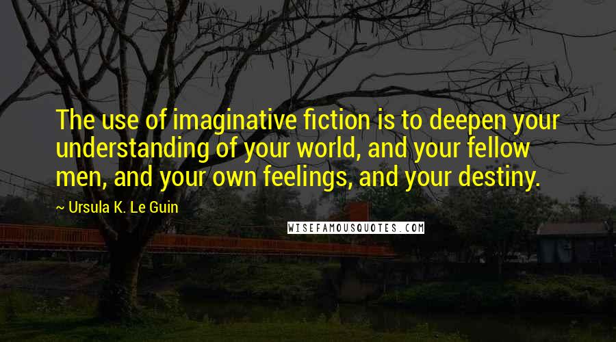 Ursula K. Le Guin Quotes: The use of imaginative fiction is to deepen your understanding of your world, and your fellow men, and your own feelings, and your destiny.