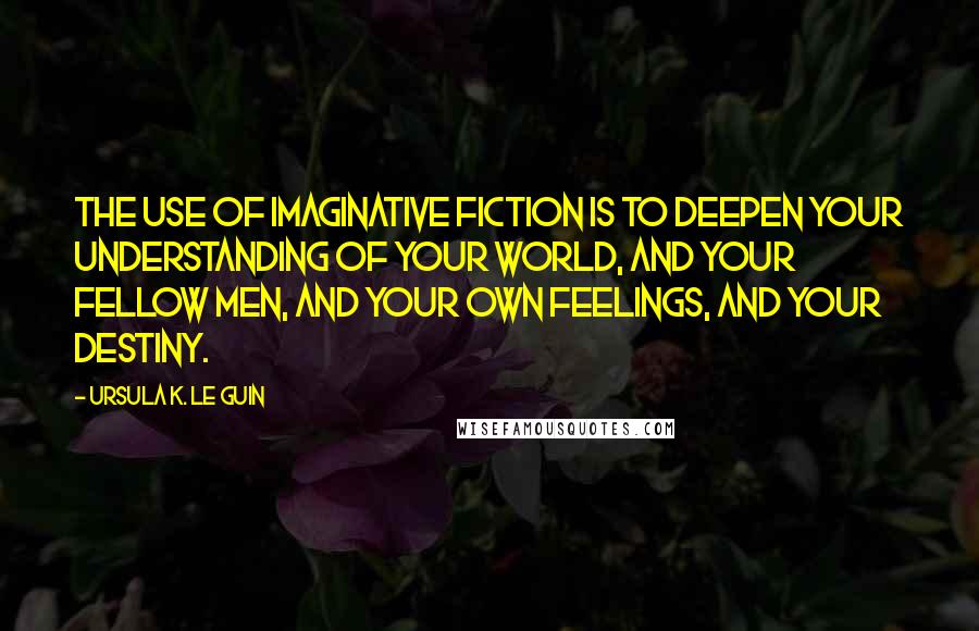 Ursula K. Le Guin Quotes: The use of imaginative fiction is to deepen your understanding of your world, and your fellow men, and your own feelings, and your destiny.