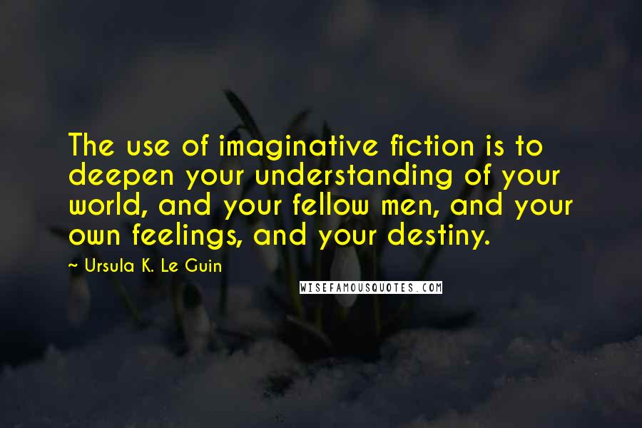 Ursula K. Le Guin Quotes: The use of imaginative fiction is to deepen your understanding of your world, and your fellow men, and your own feelings, and your destiny.