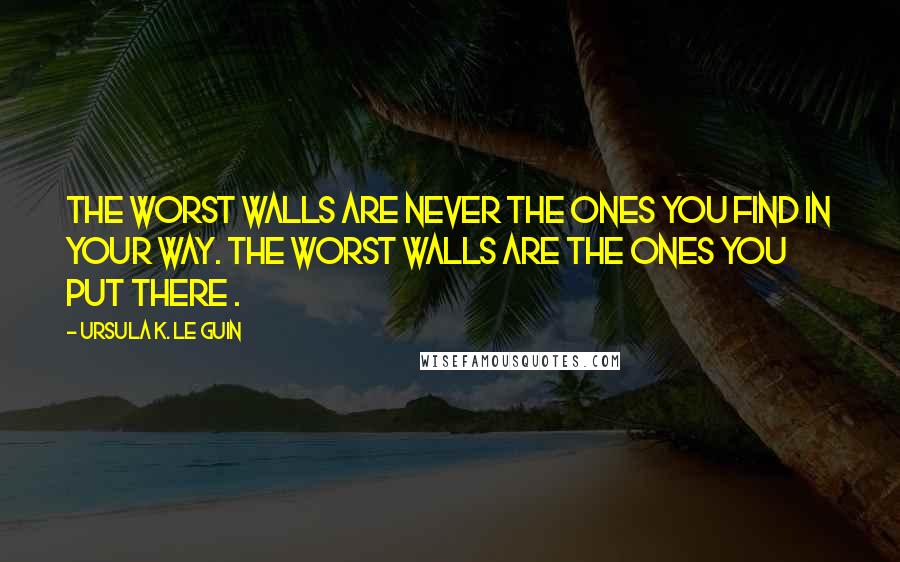 Ursula K. Le Guin Quotes: The worst walls are never the ones you find in your way. The worst walls are the ones you put there .