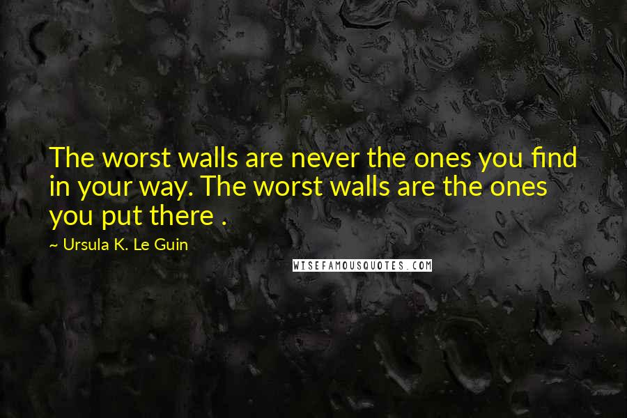 Ursula K. Le Guin Quotes: The worst walls are never the ones you find in your way. The worst walls are the ones you put there .