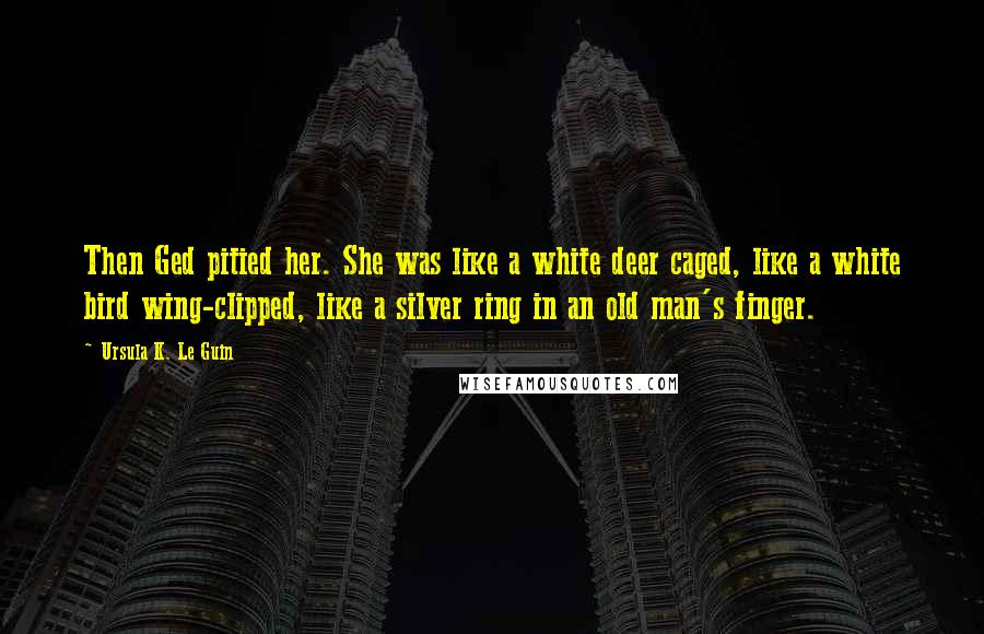 Ursula K. Le Guin Quotes: Then Ged pitied her. She was like a white deer caged, like a white bird wing-clipped, like a silver ring in an old man's finger.