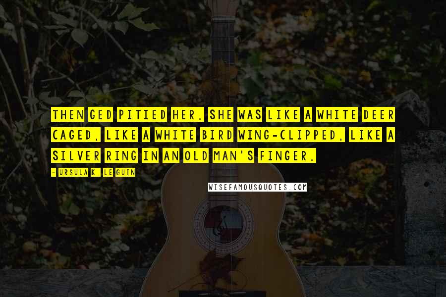 Ursula K. Le Guin Quotes: Then Ged pitied her. She was like a white deer caged, like a white bird wing-clipped, like a silver ring in an old man's finger.