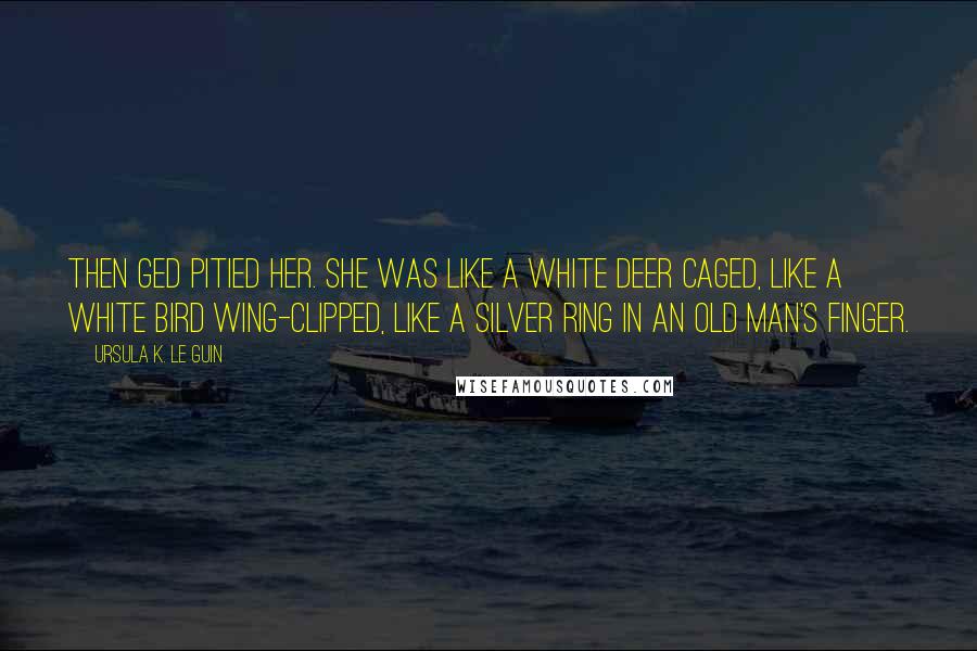 Ursula K. Le Guin Quotes: Then Ged pitied her. She was like a white deer caged, like a white bird wing-clipped, like a silver ring in an old man's finger.