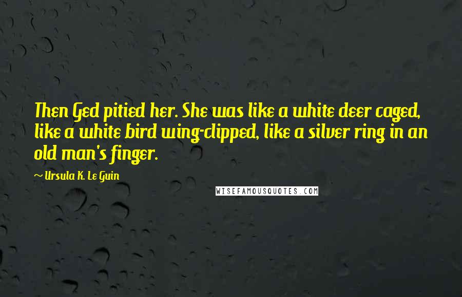 Ursula K. Le Guin Quotes: Then Ged pitied her. She was like a white deer caged, like a white bird wing-clipped, like a silver ring in an old man's finger.