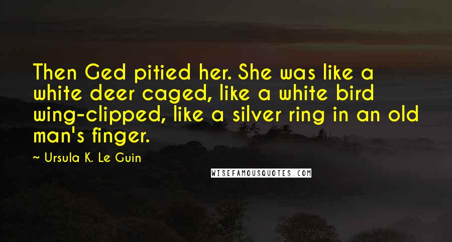 Ursula K. Le Guin Quotes: Then Ged pitied her. She was like a white deer caged, like a white bird wing-clipped, like a silver ring in an old man's finger.