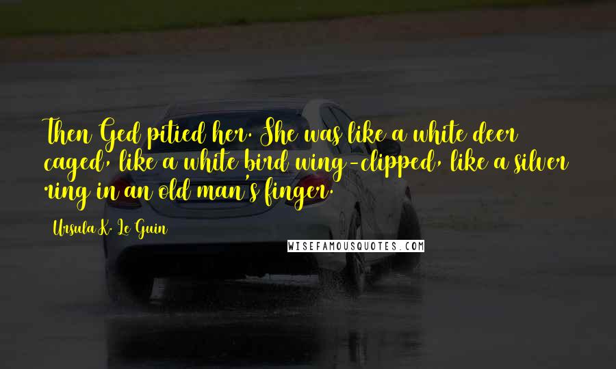 Ursula K. Le Guin Quotes: Then Ged pitied her. She was like a white deer caged, like a white bird wing-clipped, like a silver ring in an old man's finger.