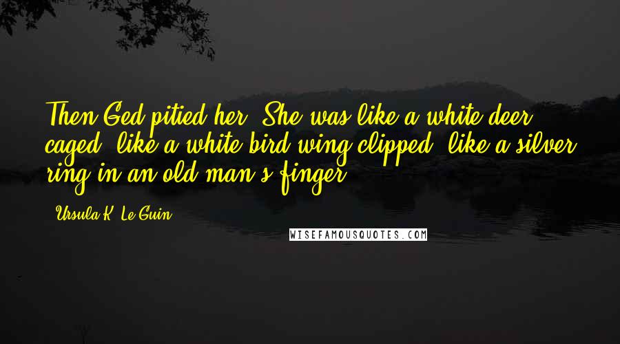 Ursula K. Le Guin Quotes: Then Ged pitied her. She was like a white deer caged, like a white bird wing-clipped, like a silver ring in an old man's finger.