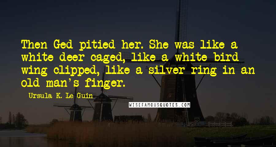 Ursula K. Le Guin Quotes: Then Ged pitied her. She was like a white deer caged, like a white bird wing-clipped, like a silver ring in an old man's finger.