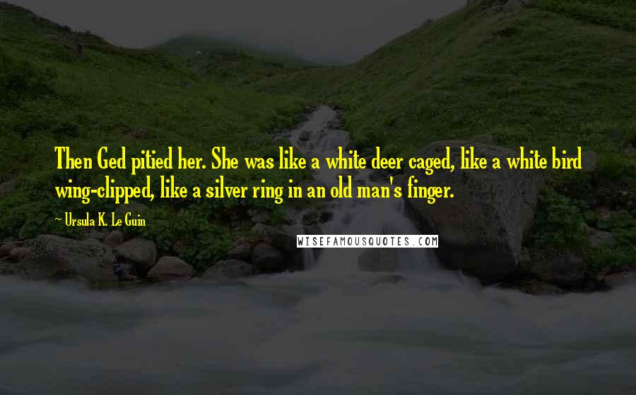 Ursula K. Le Guin Quotes: Then Ged pitied her. She was like a white deer caged, like a white bird wing-clipped, like a silver ring in an old man's finger.