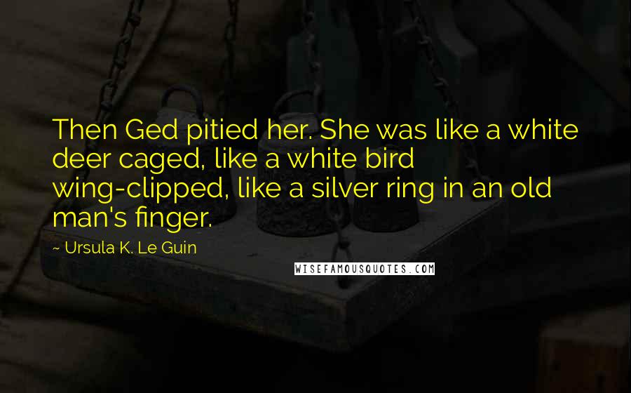 Ursula K. Le Guin Quotes: Then Ged pitied her. She was like a white deer caged, like a white bird wing-clipped, like a silver ring in an old man's finger.