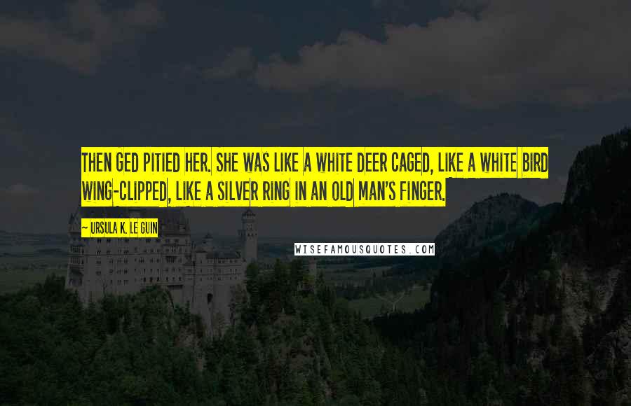 Ursula K. Le Guin Quotes: Then Ged pitied her. She was like a white deer caged, like a white bird wing-clipped, like a silver ring in an old man's finger.