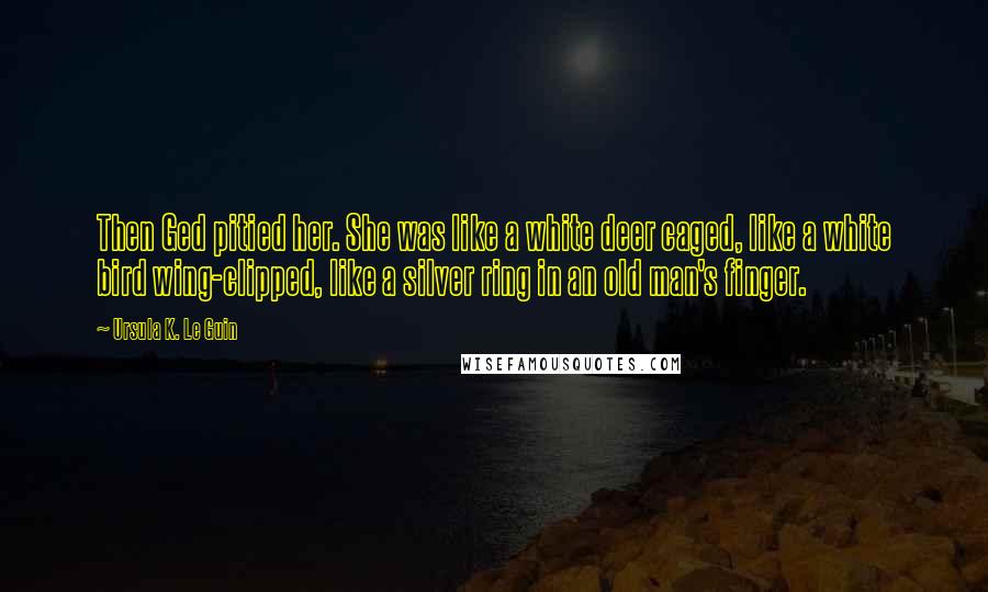 Ursula K. Le Guin Quotes: Then Ged pitied her. She was like a white deer caged, like a white bird wing-clipped, like a silver ring in an old man's finger.