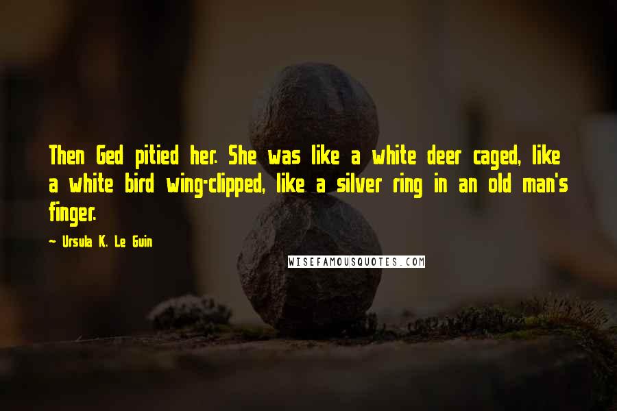 Ursula K. Le Guin Quotes: Then Ged pitied her. She was like a white deer caged, like a white bird wing-clipped, like a silver ring in an old man's finger.