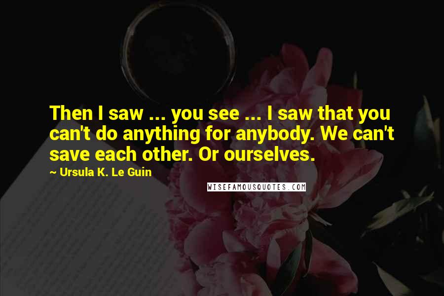 Ursula K. Le Guin Quotes: Then I saw ... you see ... I saw that you can't do anything for anybody. We can't save each other. Or ourselves.