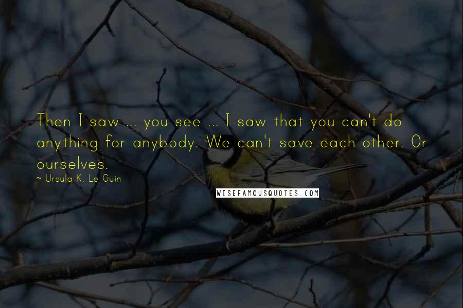 Ursula K. Le Guin Quotes: Then I saw ... you see ... I saw that you can't do anything for anybody. We can't save each other. Or ourselves.