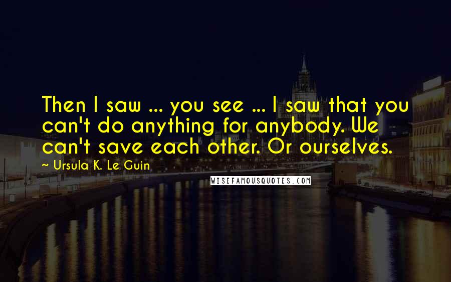 Ursula K. Le Guin Quotes: Then I saw ... you see ... I saw that you can't do anything for anybody. We can't save each other. Or ourselves.