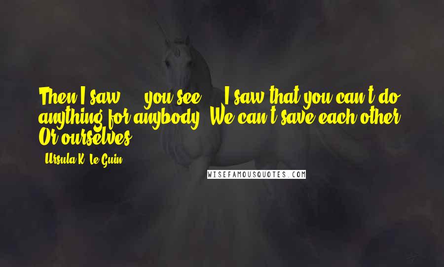 Ursula K. Le Guin Quotes: Then I saw ... you see ... I saw that you can't do anything for anybody. We can't save each other. Or ourselves.