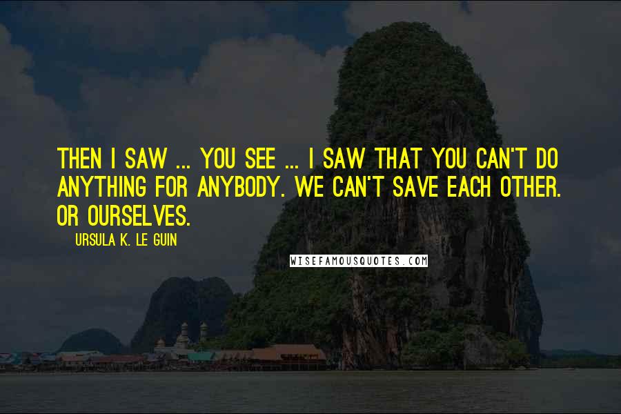 Ursula K. Le Guin Quotes: Then I saw ... you see ... I saw that you can't do anything for anybody. We can't save each other. Or ourselves.