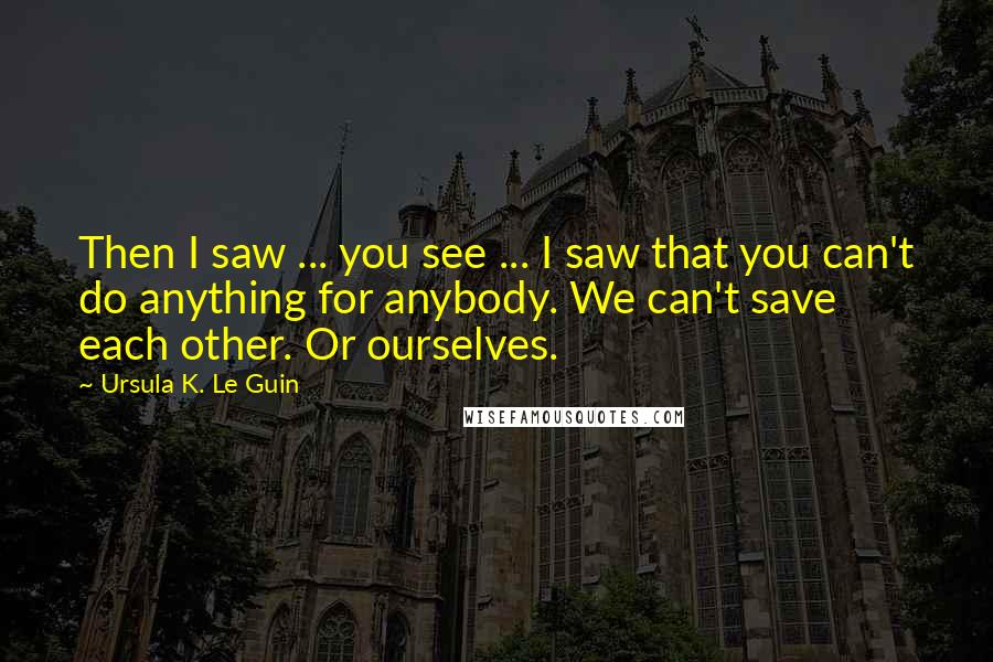 Ursula K. Le Guin Quotes: Then I saw ... you see ... I saw that you can't do anything for anybody. We can't save each other. Or ourselves.