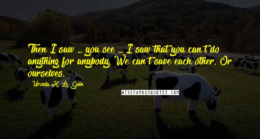 Ursula K. Le Guin Quotes: Then I saw ... you see ... I saw that you can't do anything for anybody. We can't save each other. Or ourselves.