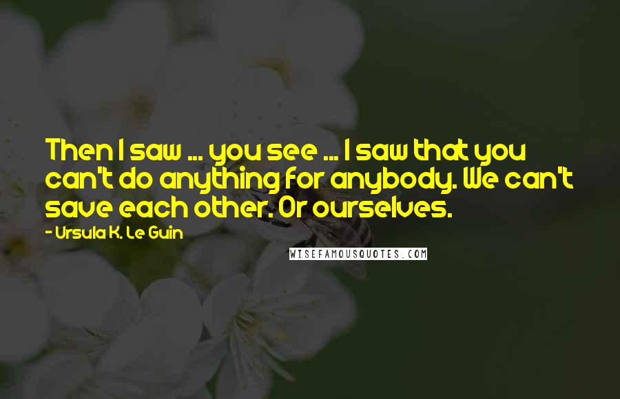 Ursula K. Le Guin Quotes: Then I saw ... you see ... I saw that you can't do anything for anybody. We can't save each other. Or ourselves.