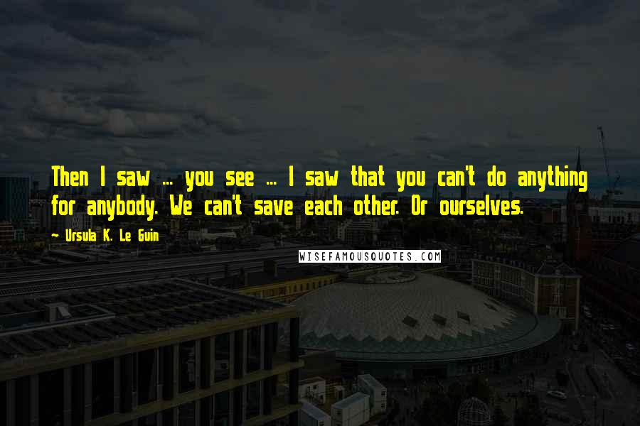 Ursula K. Le Guin Quotes: Then I saw ... you see ... I saw that you can't do anything for anybody. We can't save each other. Or ourselves.