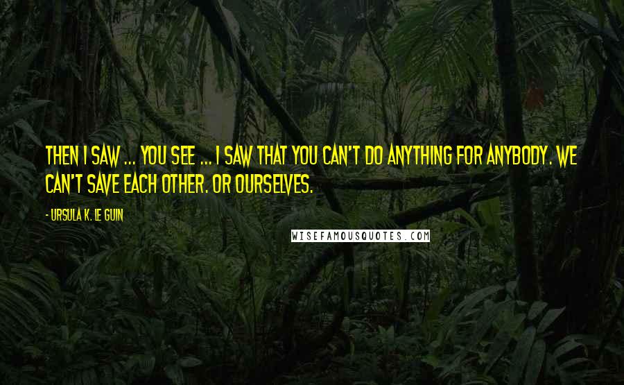 Ursula K. Le Guin Quotes: Then I saw ... you see ... I saw that you can't do anything for anybody. We can't save each other. Or ourselves.