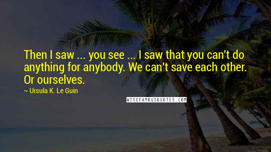 Ursula K. Le Guin Quotes: Then I saw ... you see ... I saw that you can't do anything for anybody. We can't save each other. Or ourselves.