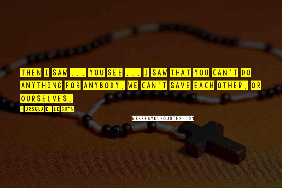 Ursula K. Le Guin Quotes: Then I saw ... you see ... I saw that you can't do anything for anybody. We can't save each other. Or ourselves.