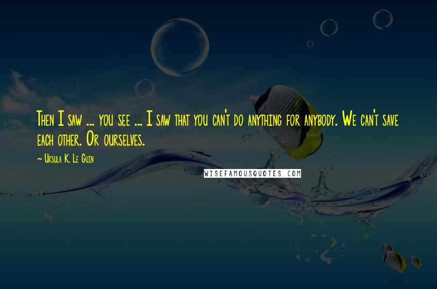 Ursula K. Le Guin Quotes: Then I saw ... you see ... I saw that you can't do anything for anybody. We can't save each other. Or ourselves.